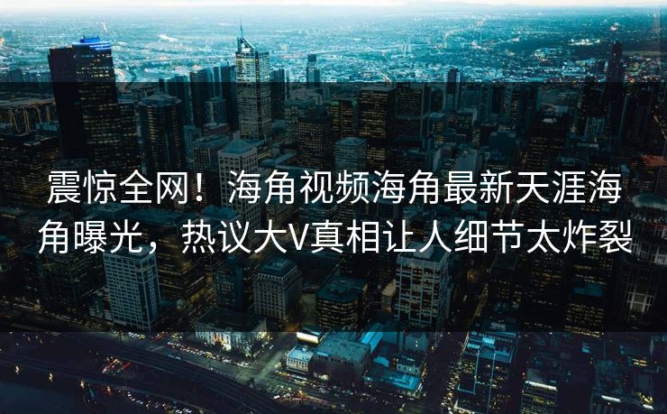 震惊全网！海角视频海角最新天涯海角曝光，热议大V真相让人细节太炸裂