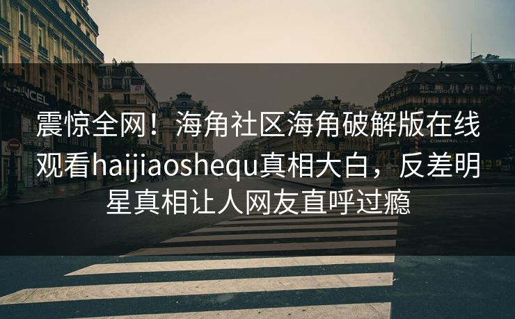 震惊全网！海角社区海角破解版在线观看haijiaoshequ真相大白，反差明星真相让人网友直呼过瘾