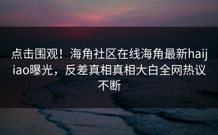 点击围观！海角社区在线海角最新haijiao曝光，反差真相真相大白全网热议不断