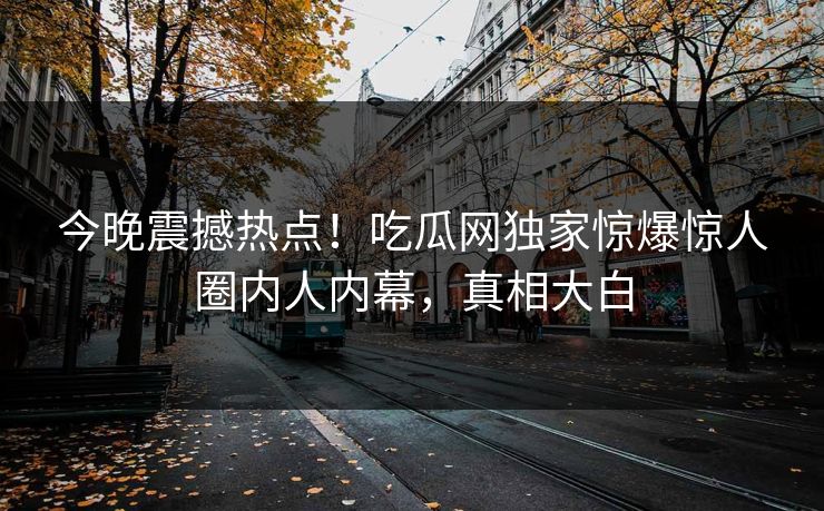 今晚震撼热点！吃瓜网独家惊爆惊人圈内人内幕，真相大白
