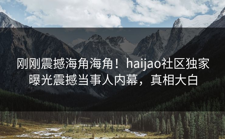 刚刚震撼海角海角！haijao社区独家曝光震撼当事人内幕，真相大白