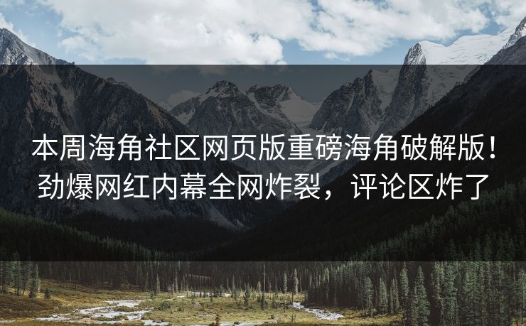 本周海角社区网页版重磅海角破解版！劲爆网红内幕全网炸裂，评论区炸了