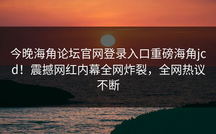 今晚海角论坛官网登录入口重磅海角jcd！震撼网红内幕全网炸裂，全网热议不断