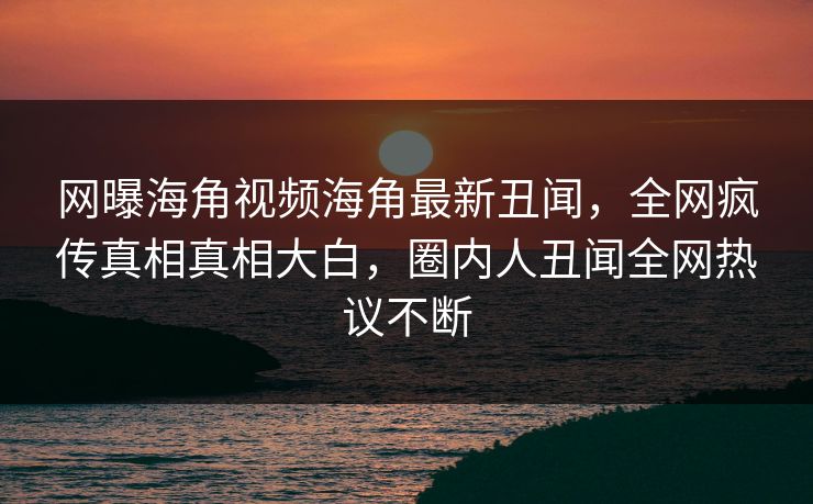 网曝海角视频海角最新丑闻，全网疯传真相真相大白，圈内人丑闻全网热议不断
