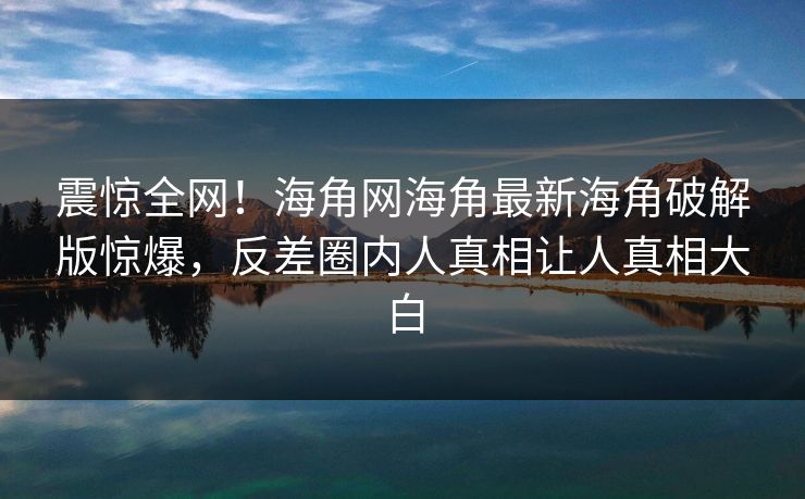 震惊全网！海角网海角最新海角破解版惊爆，反差圈内人真相让人真相大白