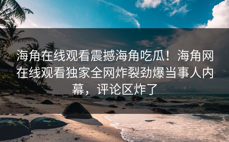 海角在线观看震撼海角吃瓜！海角网在线观看独家全网炸裂劲爆当事人内幕，评论区炸了
