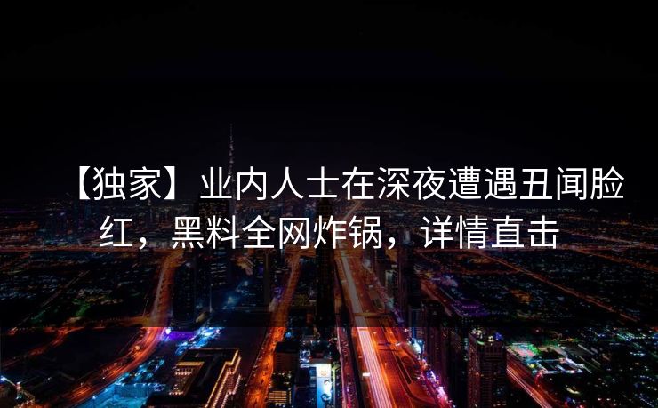 【独家】业内人士在深夜遭遇丑闻脸红，黑料全网炸锅，详情直击