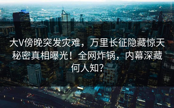 大V傍晚突发灾难，万里长征隐藏惊天秘密真相曝光！全网炸锅，内幕深藏何人知？