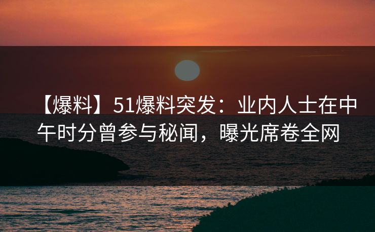 【爆料】51爆料突发：业内人士在中午时分曾参与秘闻，曝光席卷全网