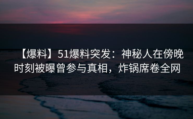 【爆料】51爆料突发：神秘人在傍晚时刻被曝曾参与真相，炸锅席卷全网