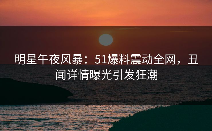 明星午夜风暴：51爆料震动全网，丑闻详情曝光引发狂潮