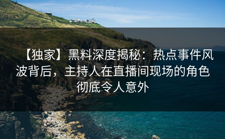 【独家】黑料深度揭秘：热点事件风波背后，主持人在直播间现场的角色彻底令人意外