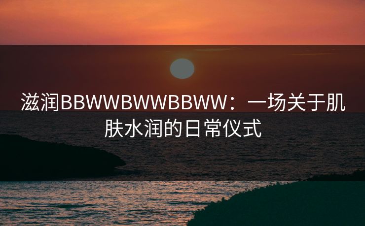 滋润BBWWBWWBBWW:一场关于肌肤水润的日常仪式 滋润BBWWBWWBBWW:一场关于肌肤水润的日常仪式