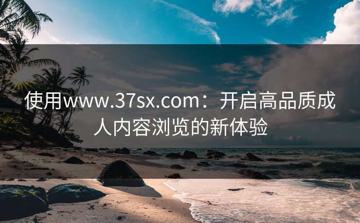 使用www.37sx.com：开启高品质成人内容浏览的新体验