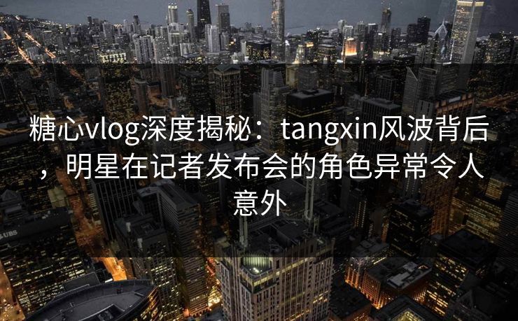 糖心vlog深度揭秘：tangxin风波背后，明星在记者发布会的角色异常令人意外
