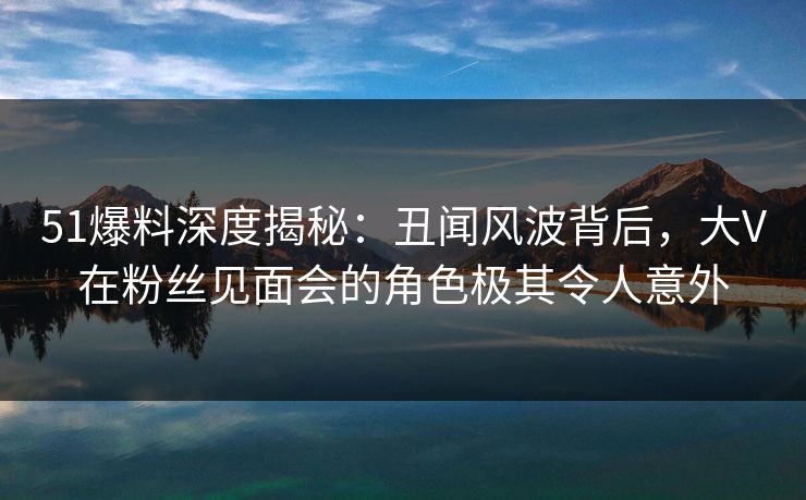 51爆料深度揭秘：丑闻风波背后，大V在粉丝见面会的角色极其令人意外