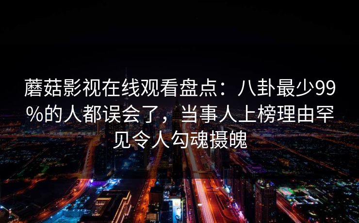 蘑菇影视在线观看盘点:八卦最少99%的人都误会了,当事人上榜理由罕见令人勾魂摄魄 蘑菇影视在线观看盘点:八卦最少99%的人都误会了,当事人上榜理由罕见令人勾魂摄魄