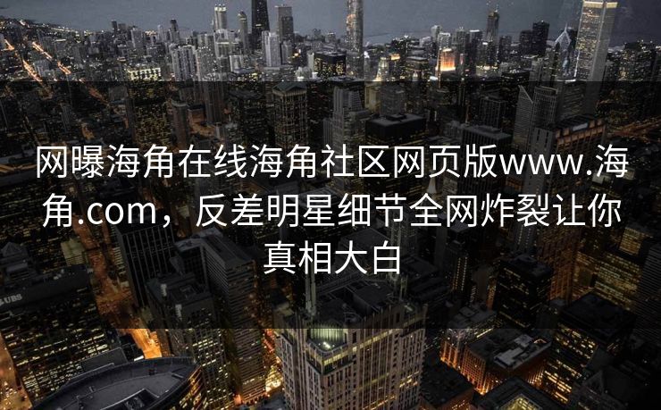 网曝海角在线海角社区网页版www.海角.com，反差明星细节全网炸裂让你真相大白