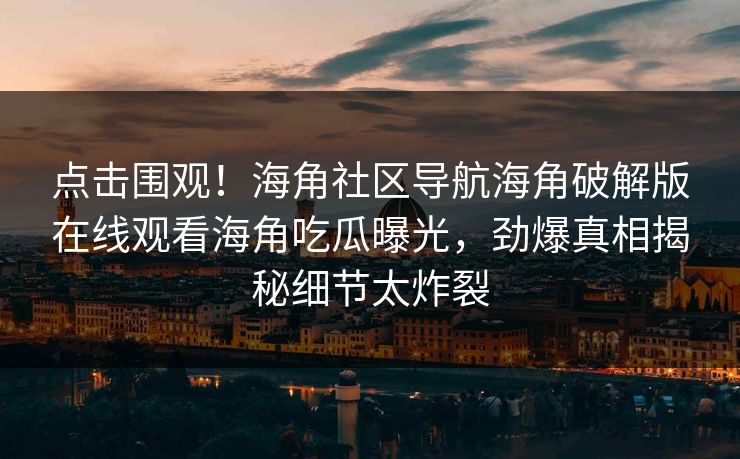 点击围观！海角社区导航海角破解版在线观看海角吃瓜曝光，劲爆真相揭秘细节太炸裂