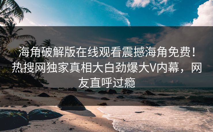 海角破解版在线观看震撼海角免费！热搜网独家真相大白劲爆大V内幕，网友直呼过瘾