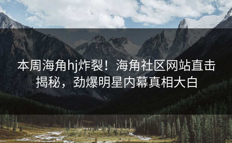 本周海角hj炸裂！海角社区网站直击揭秘，劲爆明星内幕真相大白