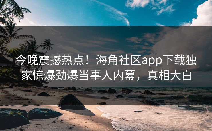 今晚震撼热点！海角社区app下载独家惊爆劲爆当事人内幕，真相大白