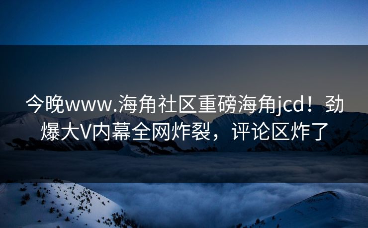 今晚www.海角社区重磅海角jcd！劲爆大V内幕全网炸裂，评论区炸了