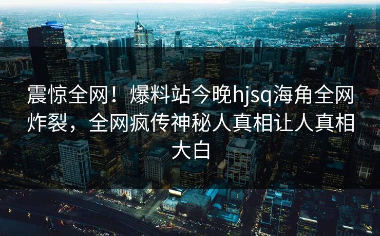 震惊全网！爆料站今晚hjsq海角全网炸裂，全网疯传神秘人真相让人真相大白