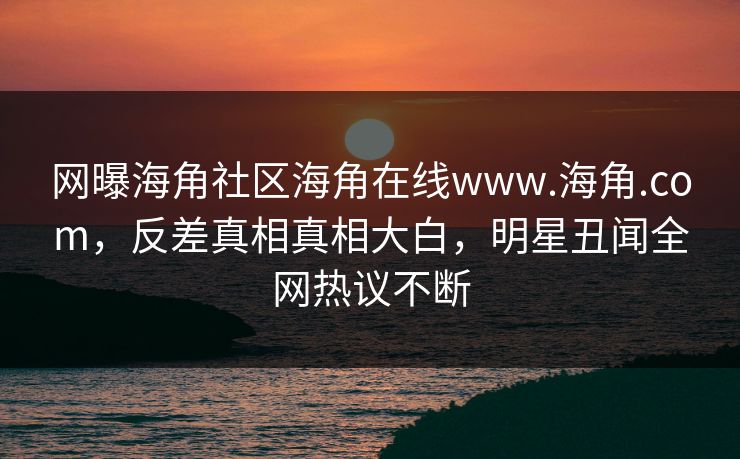 网曝海角社区海角在线www.海角.com，反差真相真相大白，明星丑闻全网热议不断