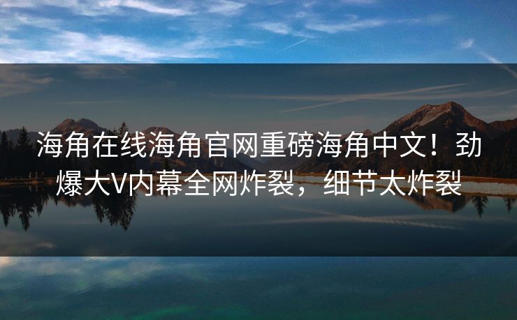 海角在线海角官网重磅海角中文！劲爆大V内幕全网炸裂，细节太炸裂
