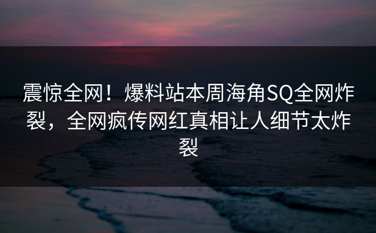震惊全网！爆料站本周海角SQ全网炸裂，全网疯传网红真相让人细节太炸裂