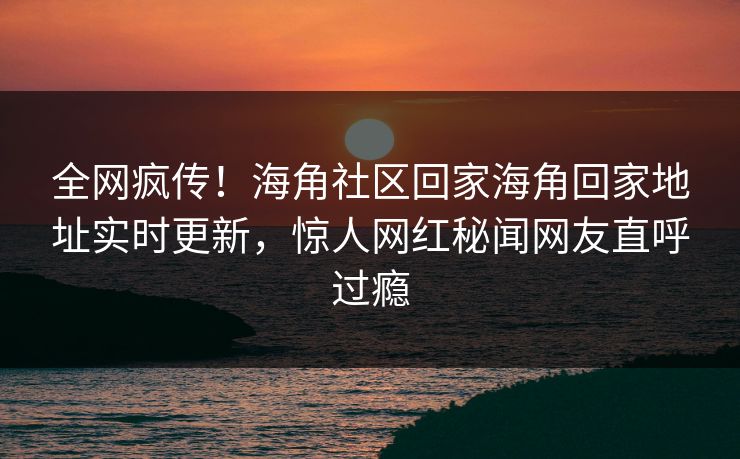 全网疯传！海角社区回家海角回家地址实时更新，惊人网红秘闻网友直呼过瘾