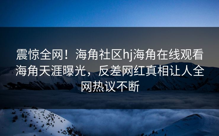 震惊全网！海角社区hj海角在线观看海角天涯曝光，反差网红真相让人全网热议不断
