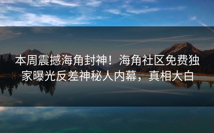 本周震撼海角封神！海角社区免费独家曝光反差神秘人内幕，真相大白