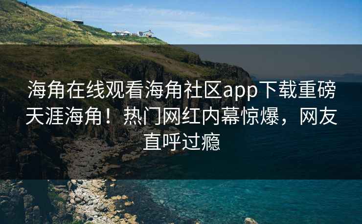 海角在线观看海角社区app下载重磅天涯海角！热门网红内幕惊爆，网友直呼过瘾