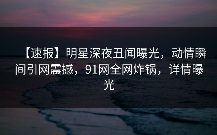 【速报】明星深夜丑闻曝光，动情瞬间引网震撼，91网全网炸锅，详情曝光