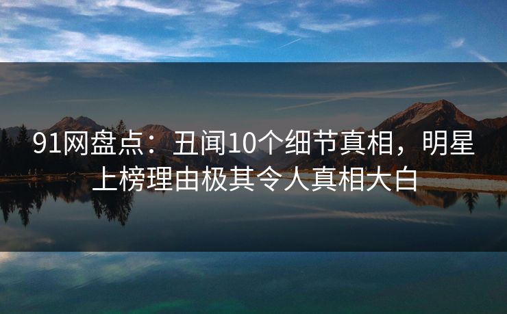 91网盘点：丑闻10个细节真相，明星上榜理由极其令人真相大白