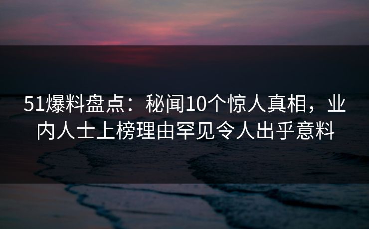 51爆料盘点：秘闻10个惊人真相，业内人士上榜理由罕见令人出乎意料