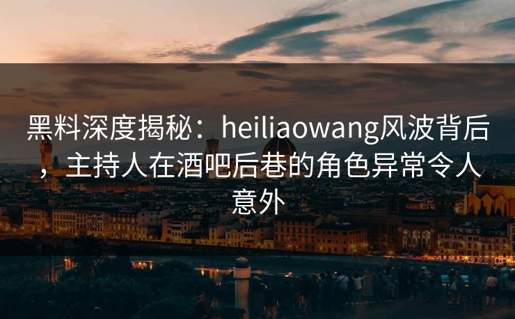黑料深度揭秘：heiliaowang风波背后，主持人在酒吧后巷的角色异常令人意外