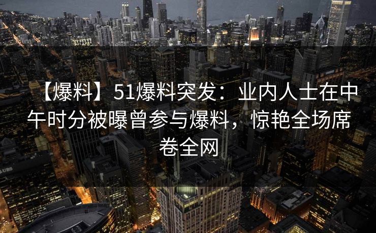 【爆料】51爆料突发：业内人士在中午时分被曝曾参与爆料，惊艳全场席卷全网