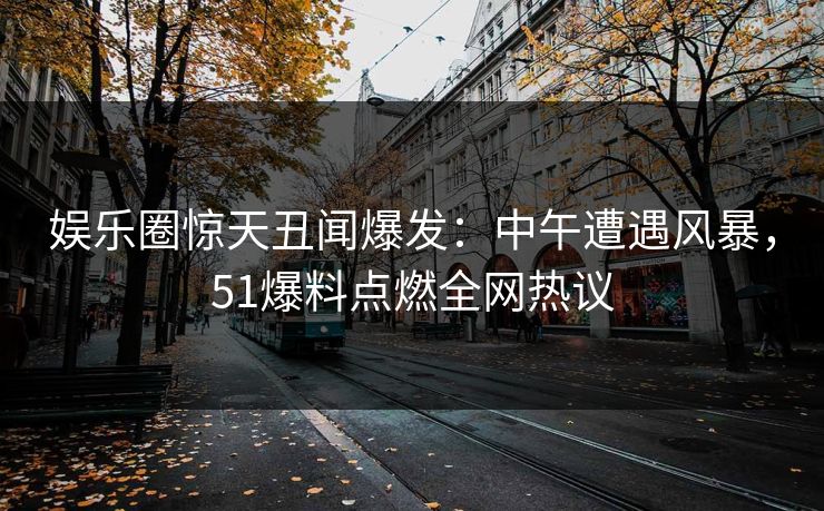 娱乐圈惊天丑闻爆发：中午遭遇风暴，51爆料点燃全网热议