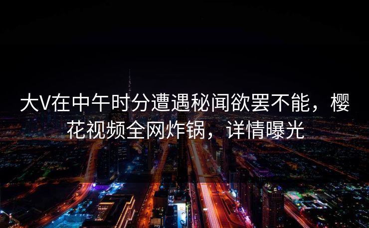大V在中午时分遭遇秘闻欲罢不能，樱花视频全网炸锅，详情曝光