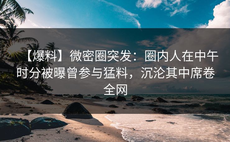 【爆料】微密圈突发：圈内人在中午时分被曝曾参与猛料，沉沦其中席卷全网