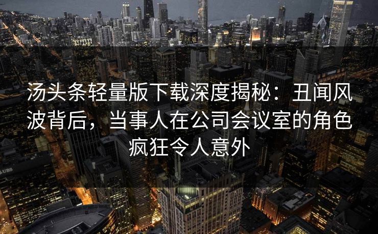 汤头条轻量版下载深度揭秘：丑闻风波背后，当事人在公司会议室的角色疯狂令人意外