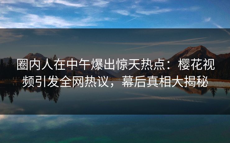 圈内人在中午爆出惊天热点：樱花视频引发全网热议，幕后真相大揭秘