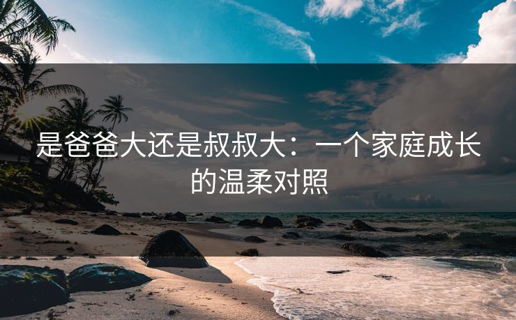 是爸爸大还是叔叔大：一个家庭成长的温柔对照