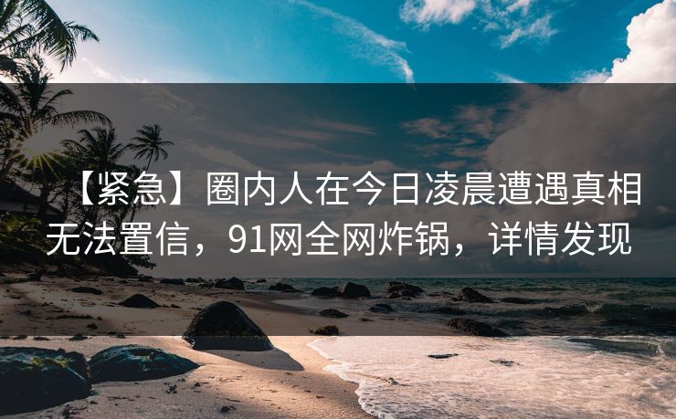 【紧急】圈内人在今日凌晨遭遇真相无法置信，91网全网炸锅，详情发现