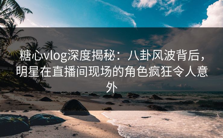 糖心vlog深度揭秘：八卦风波背后，明星在直播间现场的角色疯狂令人意外