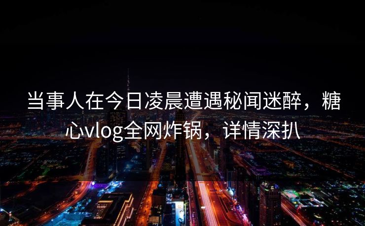 当事人在今日凌晨遭遇秘闻迷醉，糖心vlog全网炸锅，详情深扒
