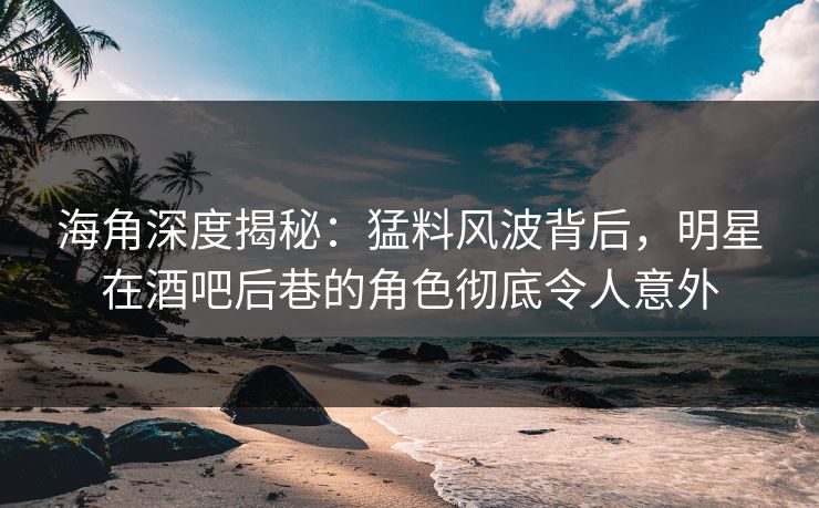 海角深度揭秘：猛料风波背后，明星在酒吧后巷的角色彻底令人意外